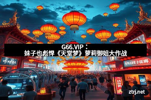 G66.VIP：妹子也彪悍《天堂梦》萝莉御姐大作战